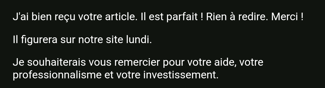 temoignage suite à la rédaction d'un article par Ludivine Darmon, copywriter seo freelance : "J'ai bien reçu votre article. Il est parfait ! Rien à redire. Merci ! Il figurera sur notre site lundi. Je souhaiterais vous remercier pour votre aide, votre professionnalisme et votre investissement."